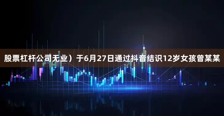 股票杠杆公司无业）于6月27日通过抖音结识12岁女孩曾某某