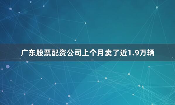 广东股票配资公司上个月卖了近1.9万辆