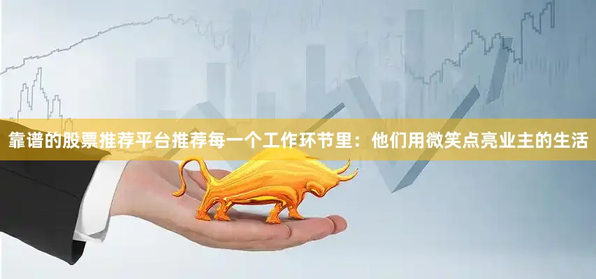 靠谱的股票推荐平台推荐每一个工作环节里：他们用微笑点亮业主的生活