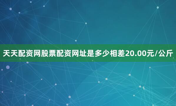天天配资网股票配资网址是多少相差20.00元/公斤
