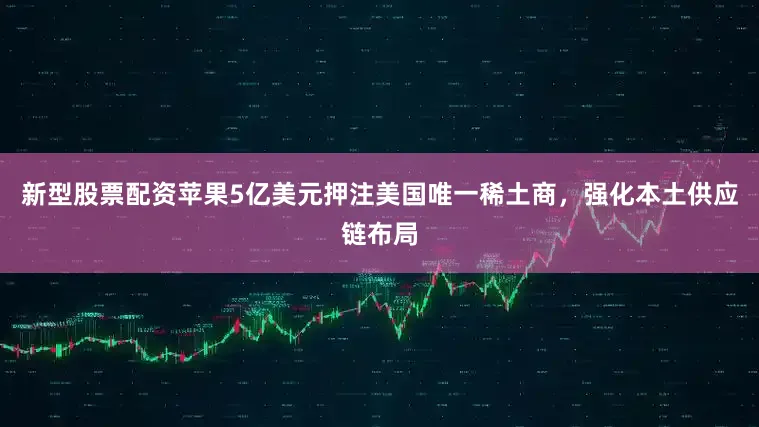 新型股票配资苹果5亿美元押注美国唯一稀土商，强化本土供应链布局