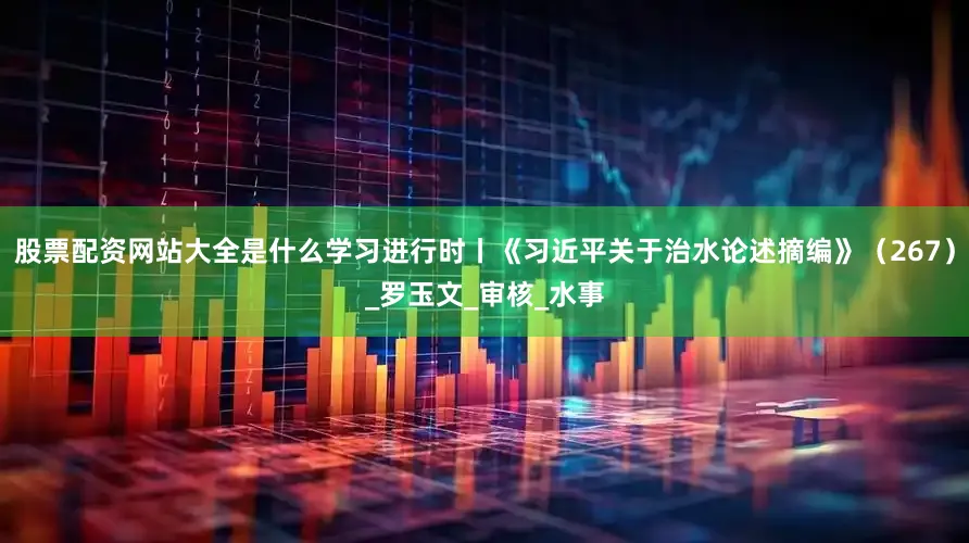 股票配资网站大全是什么学习进行时丨《习近平关于治水论述摘编》（267）_罗玉文_审核_水事
