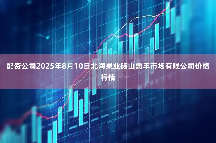配资公司2025年8月10日北海果业砀山惠丰市场有限公司价格行情